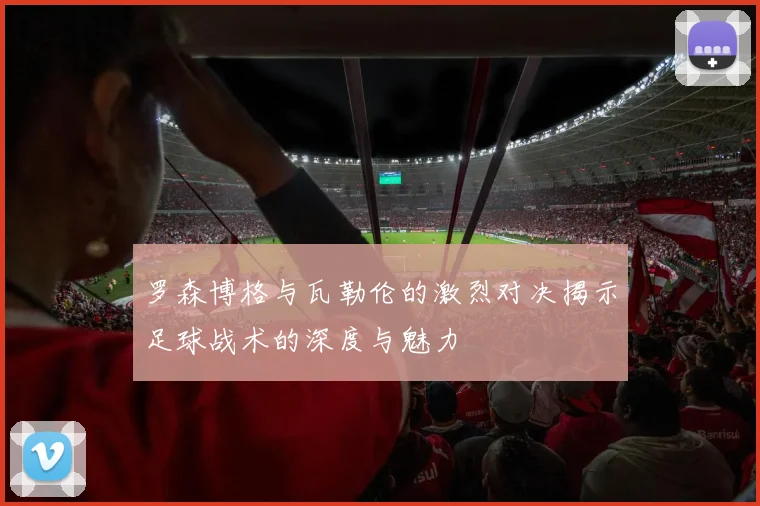 罗森博格与瓦勒伦的激烈对决揭示足球战术的深度与魅力