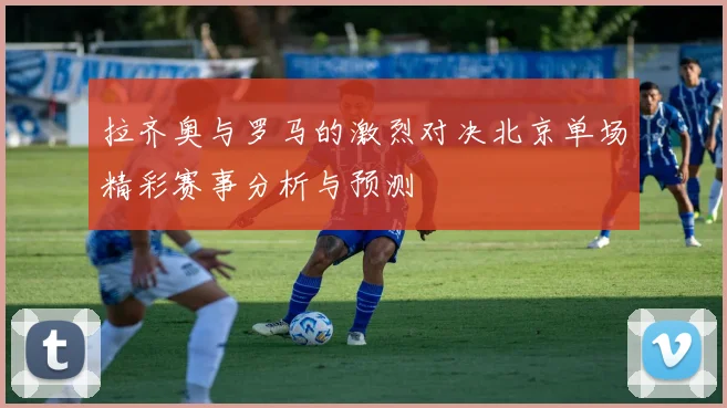 拉齐奥与罗马的激烈对决北京单场精彩赛事分析与预测