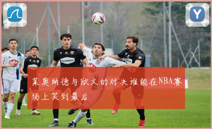 莱奥纳德与欧文的对决谁能在NBA赛场上笑到最后