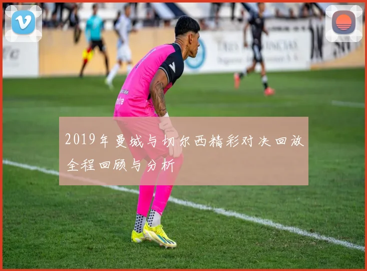 2019年曼城与切尔西精彩对决回放全程回顾与分析