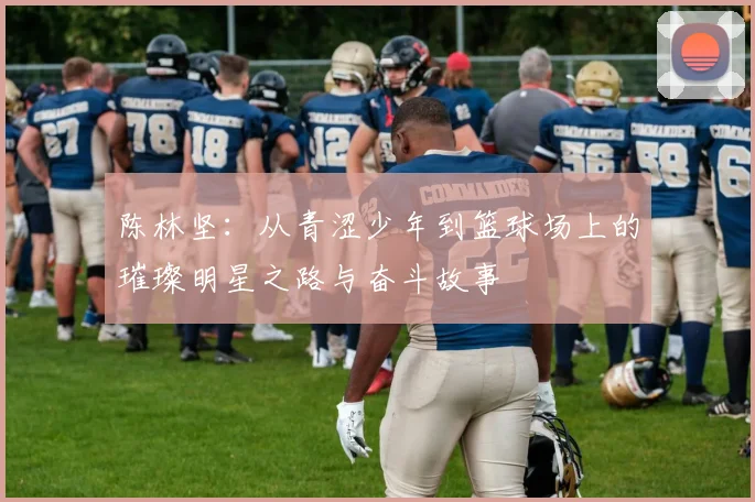 陈林坚:从青涩少年到篮球场上的璀璨明星之路与奋斗故事