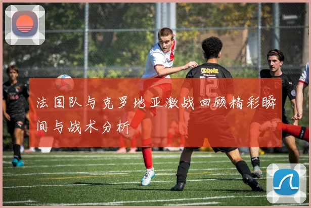 法国队与克罗地亚激战回顾精彩瞬间与战术分析