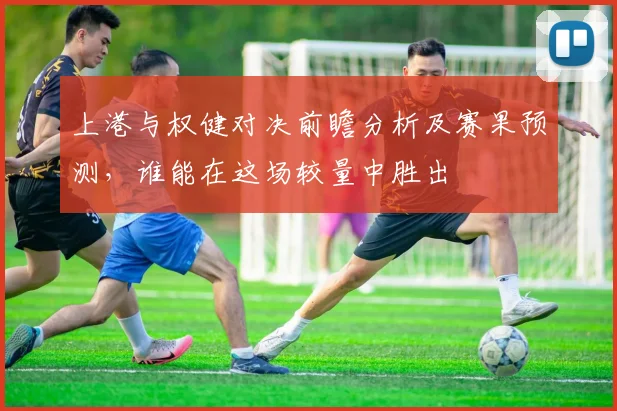 上港与权健对决前瞻分析及赛果预测，谁能在这场较量中胜出