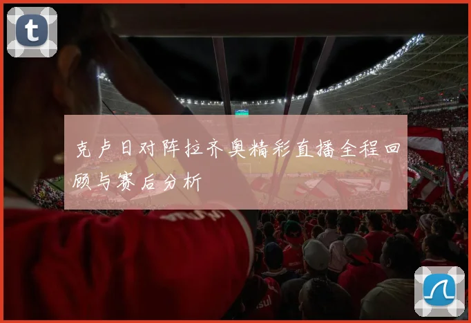 克卢日对阵拉齐奥精彩直播全程回顾与赛后分析