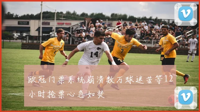 欧冠门票系统崩溃数万球迷苦等12小时抢票心急如焚