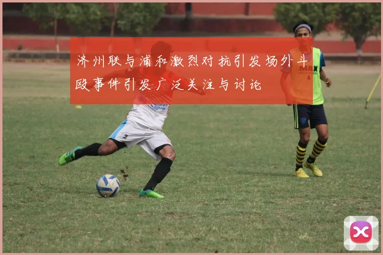 济州联与浦和激烈对抗引发场外斗殴事件引发广泛关注与讨论