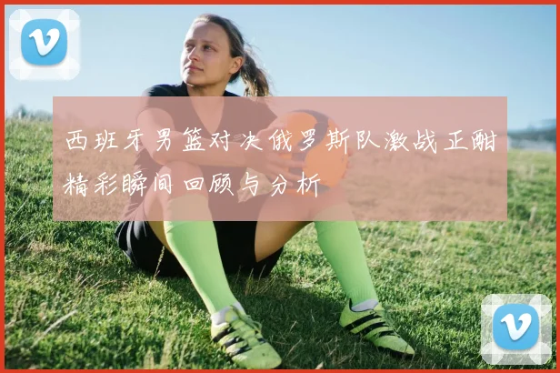 西班牙男篮对决俄罗斯队激战正酣精彩瞬间回顾与分析