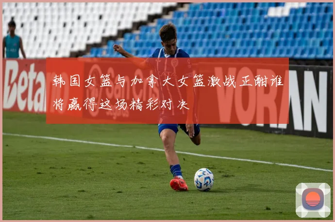 韩国女篮与加拿大女篮激战正酣谁将赢得这场精彩对决