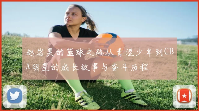 赵岩昊的篮球之路从青涩少年到CBA明星的成长故事与奋斗历程