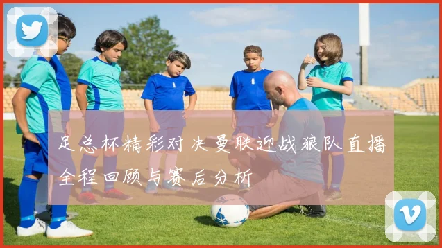 足总杯精彩对决曼联迎战狼队直播全程回顾与赛后分析