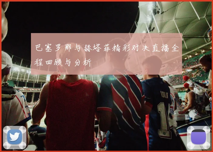 巴塞罗那与赫塔菲精彩对决直播全程回顾与分析
