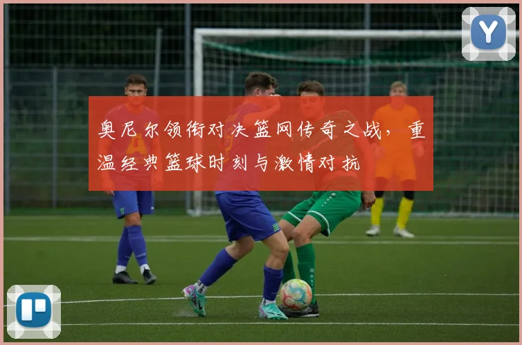 奥尼尔领衔对决篮网传奇之战，重温经典篮球时刻与激情对抗