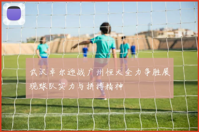 武汉卓尔迎战广州恒大全力争胜展现球队实力与拼搏精神