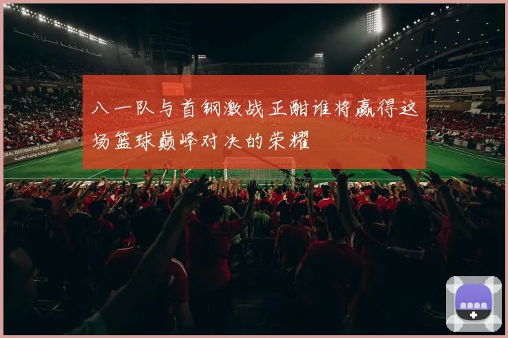 八一队与首钢激战正酣谁将赢得这场篮球巅峰对决的荣耀