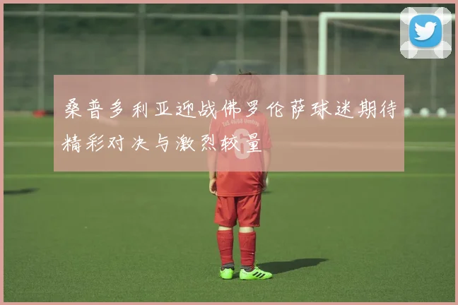 桑普多利亚迎战佛罗伦萨球迷期待精彩对决与激烈较量