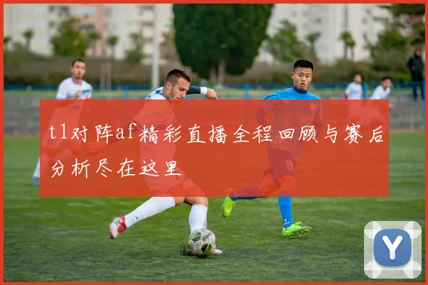 t1对阵af精彩直播全程回顾与赛后分析尽在这里