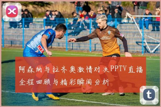 阿森纳与拉齐奥激情对决PPTV直播全程回顾与精彩瞬间分析