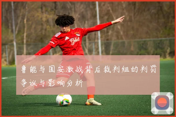 鲁能与国安激战背后裁判组的判罚争议与影响分析