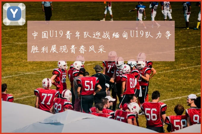 中国U19青年队迎战缅甸U19队力争胜利展现青春风采