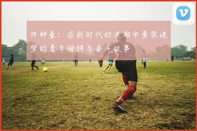 许钟豪：在新时代的浪潮中勇敢追梦的青年榜样与奋斗故事