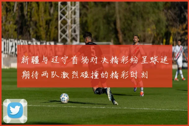 新疆与辽宁首场对决精彩纷呈球迷期待两队激烈碰撞的精彩时刻