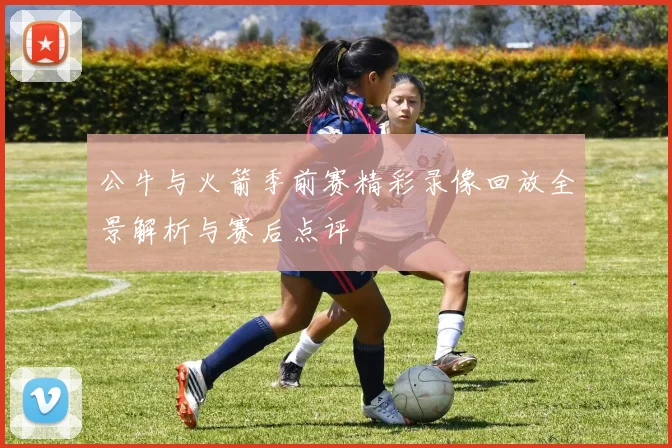 公牛与火箭季前赛精彩录像回放全景解析与赛后点评