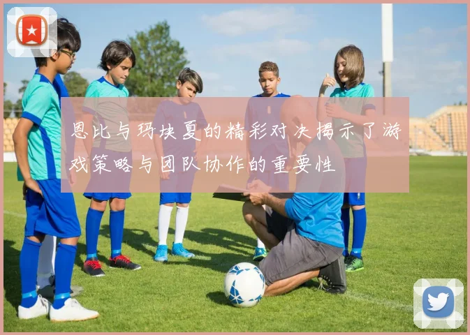 恩比与玛块夏的精彩对决揭示了游戏策略与团队协作的重要性