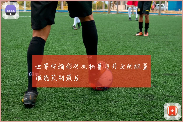 世界杯精彩对决秘鲁与丹麦的较量谁能笑到最后