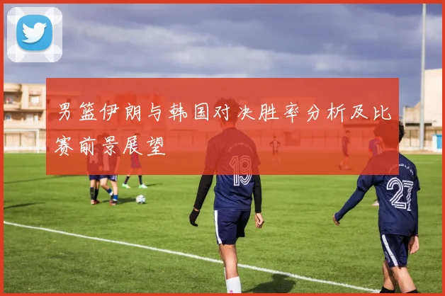 男篮伊朗与韩国对决胜率分析及比赛前景展望