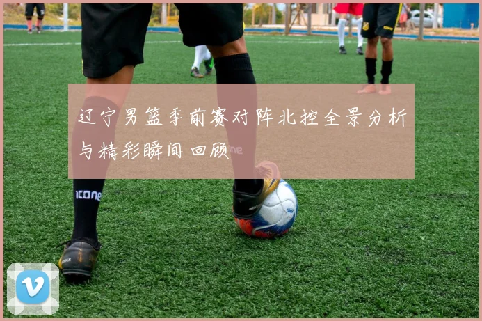 辽宁男篮季前赛对阵北控全景分析与精彩瞬间回顾