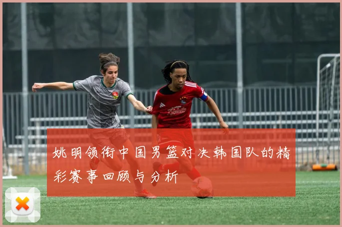 姚明领衔中国男篮对决韩国队的精彩赛事回顾与分析