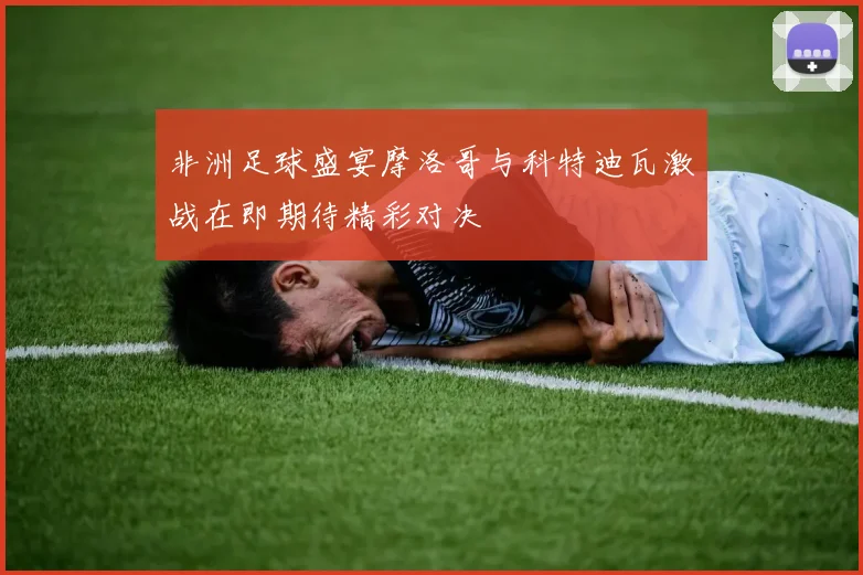 非洲足球盛宴摩洛哥与科特迪瓦激战在即期待精彩对决