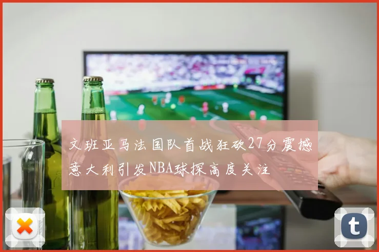 文班亚马法国队首战狂砍27分震撼意大利引发NBA球探高度关注