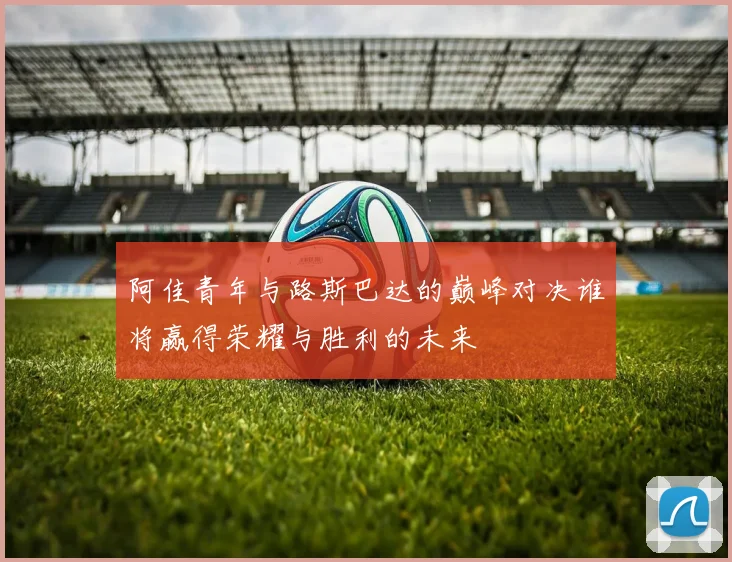 阿佳青年与路斯巴达的巅峰对决谁将赢得荣耀与胜利的未来