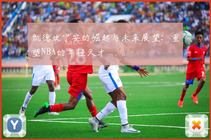 凯德坎宁安的崛起与未来展望：重塑NBA的年轻天才