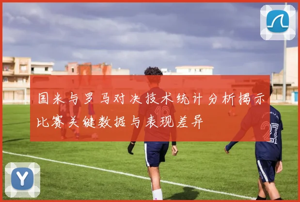 国米与罗马对决技术统计分析揭示比赛关键数据与表现差异