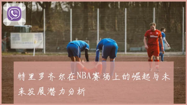 特里罗齐尔在NBA赛场上的崛起与未来发展潜力分析