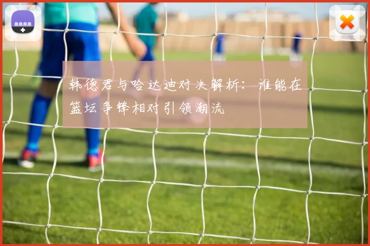 韩德君与哈达迪对决解析：谁能在篮坛争锋相对引领潮流