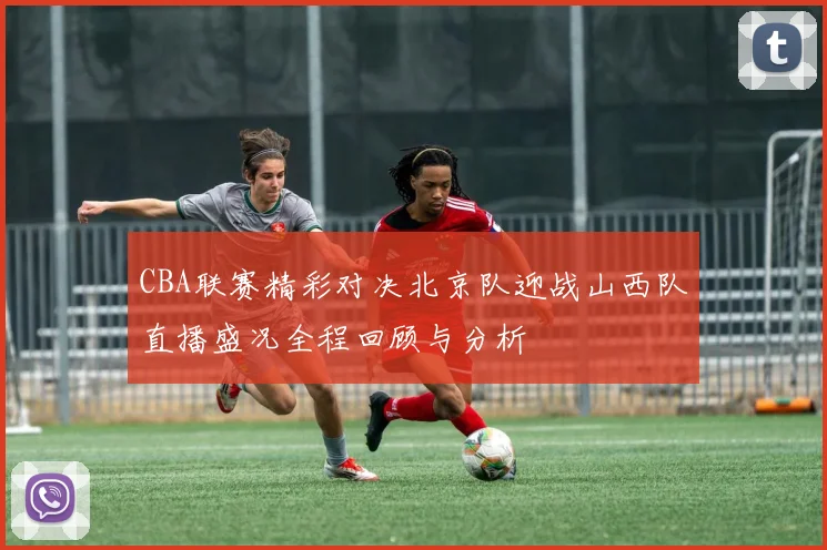CBA联赛精彩对决北京队迎战山西队直播盛况全程回顾与分析