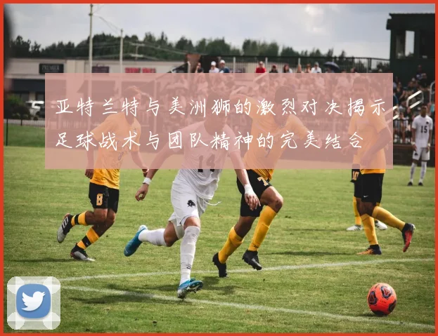 亚特兰特与美洲狮的激烈对决揭示足球战术与团队精神的完美结合