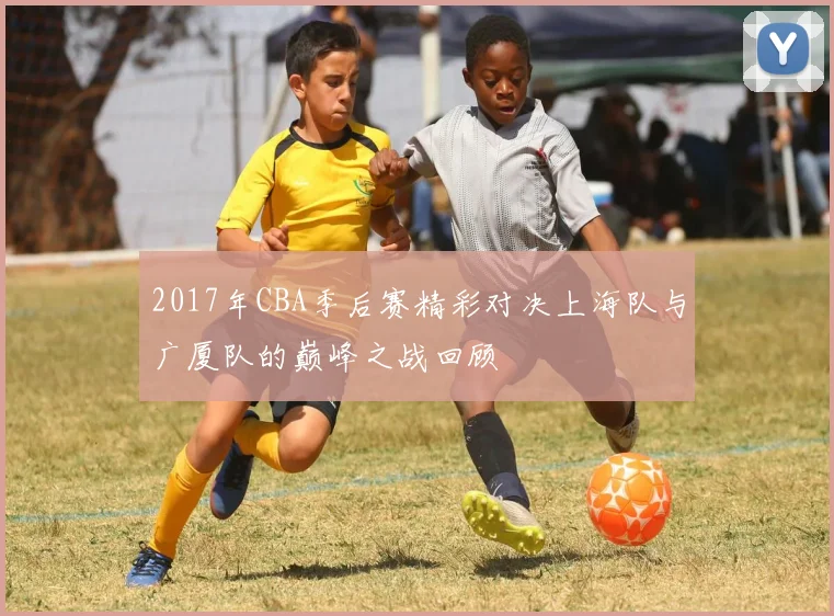 2017年CBA季后赛精彩对决上海队与广厦队的巅峰之战回顾