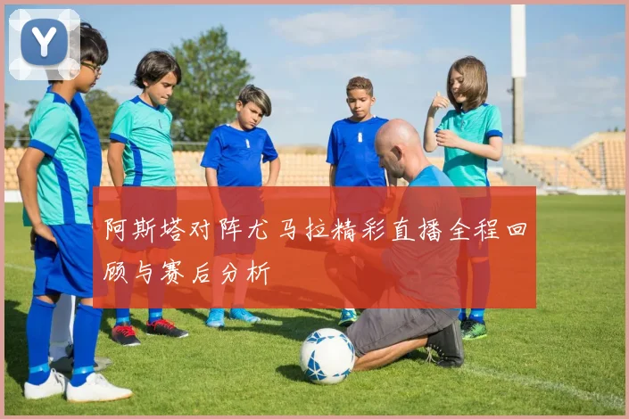 阿斯塔对阵尤马拉精彩直播全程回顾与赛后分析