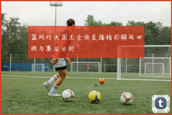 篮网对决国王全场直播精彩瞬间回顾与赛后分析