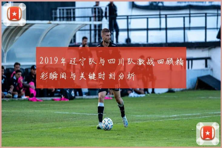 2019年辽宁队与四川队激战回顾精彩瞬间与关键时刻分析