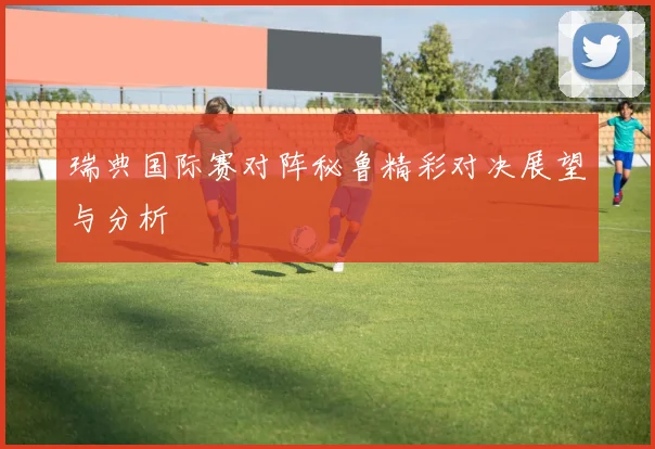 瑞典国际赛对阵秘鲁精彩对决展望与分析