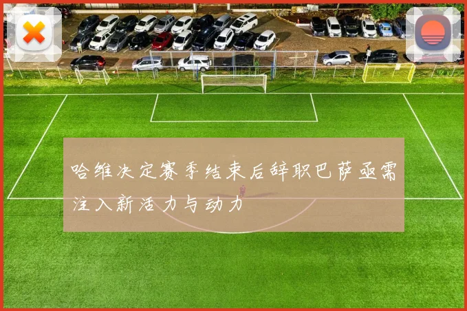 哈维决定赛季结束后辞职巴萨亟需注入新活力与动力