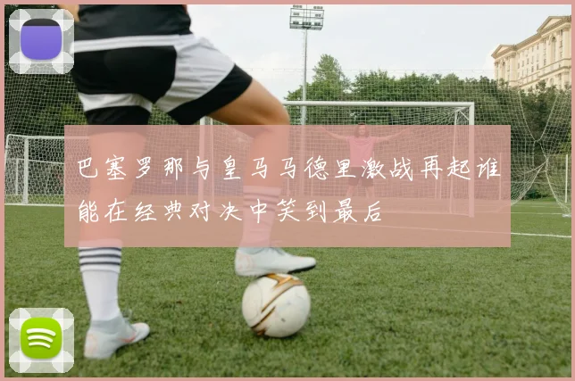 巴塞罗那与皇马马德里激战再起谁能在经典对决中笑到最后
