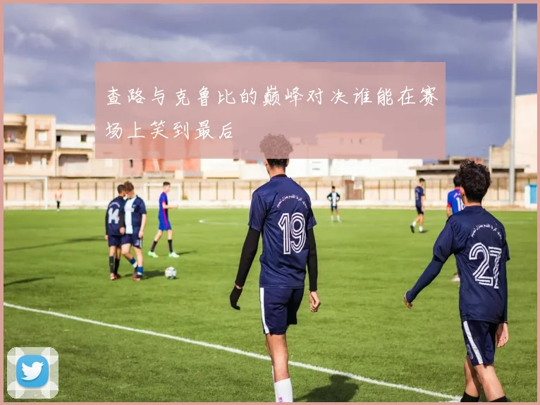 查路与克鲁比的巅峰对决谁能在赛场上笑到最后